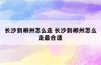 长沙到郴州怎么走 长沙到郴州怎么走最合适